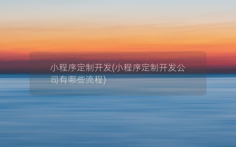 小程序定制开发(小程序定制开发公司有哪些流程)