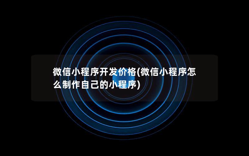 微信小程序开发价格(微信小程序怎么制作自己的小程序)